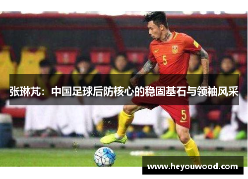 张琳芃：中国足球后防核心的稳固基石与领袖风采