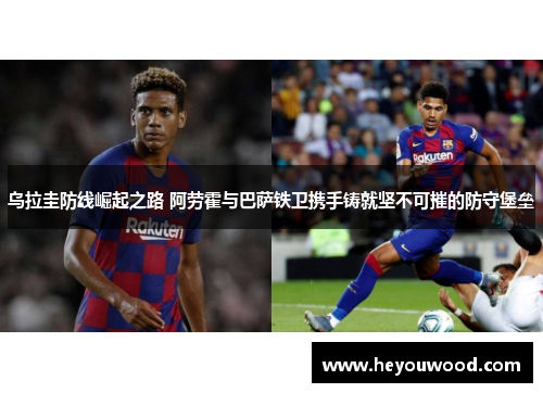 乌拉圭防线崛起之路 阿劳霍与巴萨铁卫携手铸就坚不可摧的防守堡垒