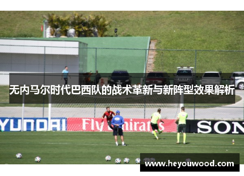 无内马尔时代巴西队的战术革新与新阵型效果解析
