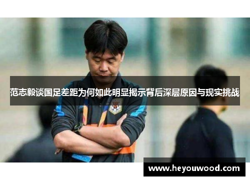 范志毅谈国足差距为何如此明显揭示背后深层原因与现实挑战 范志毅谈国足差距为何如此明显揭示背后深层原因与现实挑战