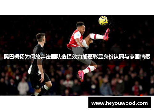 奥巴梅扬为何放弃法国队选择效力加蓬彰显身份认同与家国情感 奥巴梅扬为何放弃法国队选择效力加蓬彰显身份认同与家国情感