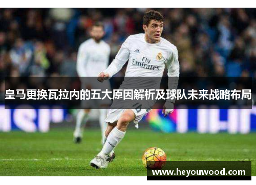 皇马更换瓦拉内的五大原因解析及球队未来战略布局